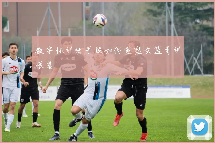 数字化训练手段如何重塑女篮青训根基
