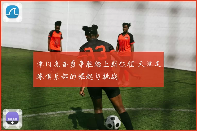 津门虎奋勇争胜踏上新征程 天津足球俱乐部的崛起与挑战