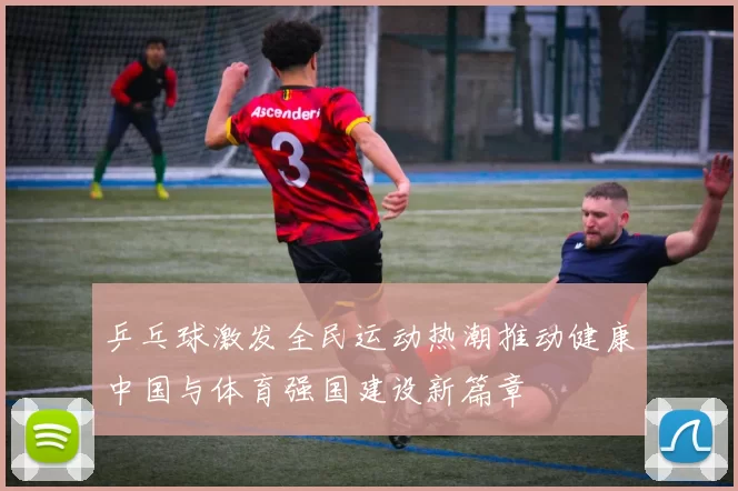 乒乓球激发全民运动热潮推动健康中国与体育强国建设新篇章