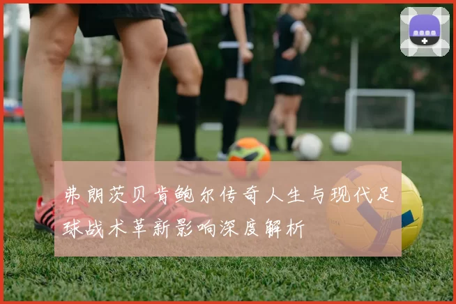 弗朗茨贝肯鲍尔传奇人生与现代足球战术革新影响深度解析