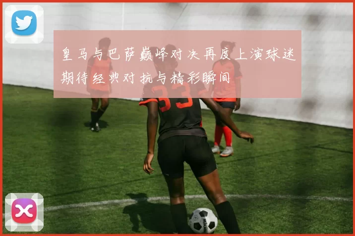皇马与巴萨巅峰对决再度上演球迷期待经典对抗与精彩瞬间