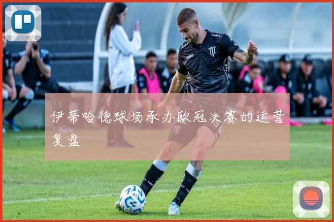 伊蒂哈德球场承办欧冠决赛的运营复盘