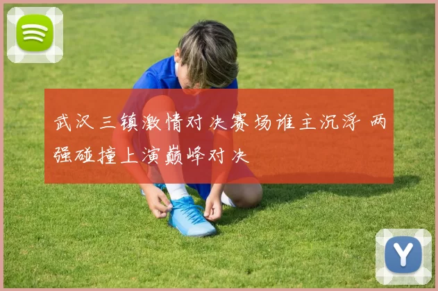 武汉三镇激情对决赛场谁主沉浮 两强碰撞上演巅峰对决