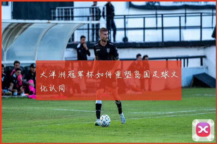 大洋洲冠军杯如何重塑岛国足球文化认同