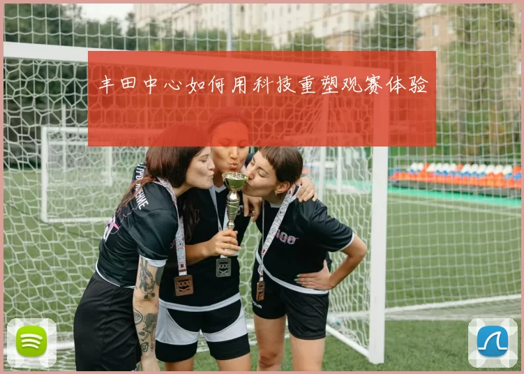 丰田中心如何用科技重塑观赛体验