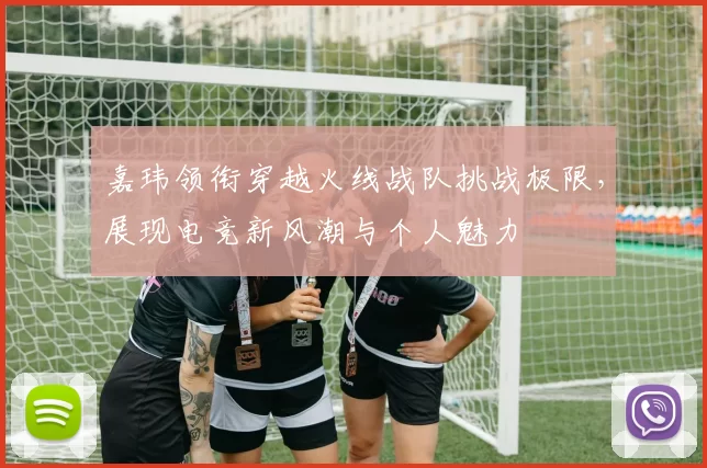 嘉玮领衔穿越火线战队挑战极限，展现电竞新风潮与个人魅力