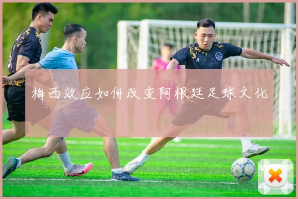 梅西效应如何改变阿根廷足球文化