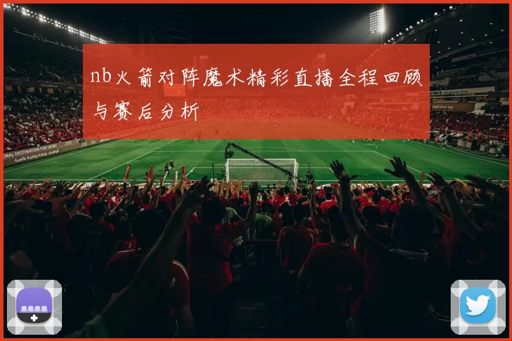 nb火箭对阵魔术精彩直播全程回顾与赛后分析