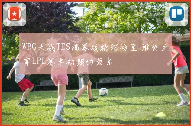 WBG大战TES揭幕战精彩纷呈 谁将主宰LPL赛季初期的荣光