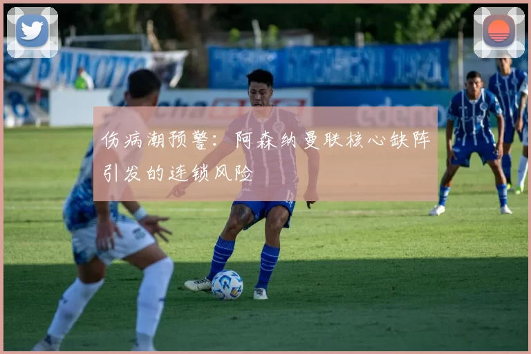 伤病潮预警：阿森纳曼联核心缺阵引发的连锁风险