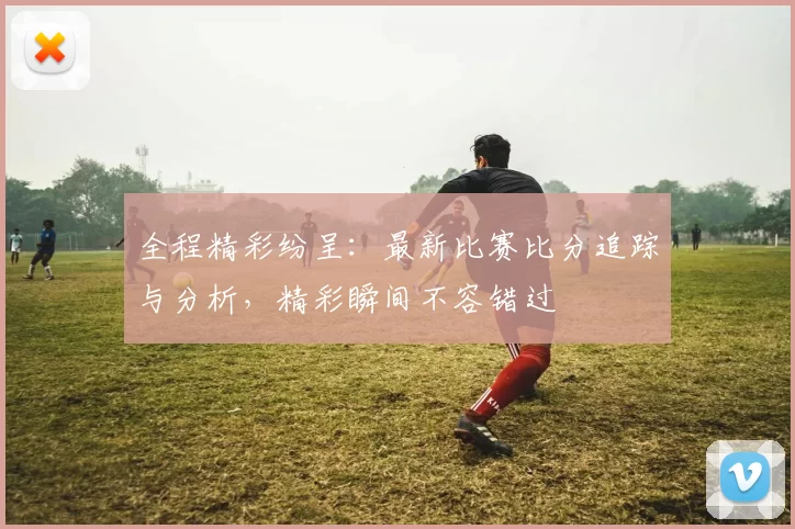 全程精彩纷呈：最新比赛比分追踪与分析，精彩瞬间不容错过
