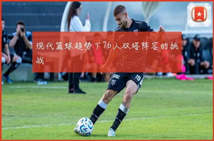 现代篮球趋势下76人双塔阵容的挑战